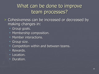 What can be done to improve team processes? Cohesiveness can be increased or decreased by making changes in: Group goals. Membership composition. Member interactions. Group size. Competition within and between teams. Rewards. Location. Duration. 
