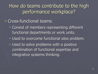 How do teams contribute to the high performance workplace? Cross-functional teams. Consist of members representing different functional departments or work units. Used to overcome functional silos problem. Used to solve problems with a positive combination of functional expertise and integrative systems thinking. 