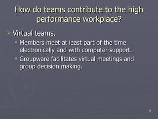 How do teams contribute to the high performance workplace? Virtual teams. Members meet at least part of the time electronically and with computer support. Groupware facilitates virtual meetings and group decision making. 