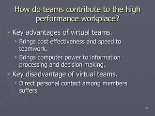 How do teams contribute to the high performance workplace? Key advantages of virtual teams. Brings cost effectiveness and speed to teamwork. Brings computer power to information processing and decision making. Key disadvantage of virtual teams. Direct personal contact among members suffers. 