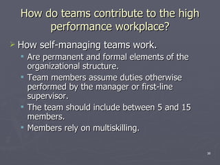 How do teams contribute to the high performance workplace? How self-managing teams work. Are permanent and formal elements of the organizational structure. Team members assume duties otherwise performed by the manager or first-line supervisor. The team should include between 5 and 15 members. Members rely on multiskilling. 