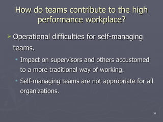 How do teams contribute to the high performance workplace? Operational difficulties for self-managing teams. Impact on supervisors and others accustomed to a more traditional way of working. Self-managing teams are not appropriate for all organizations. 