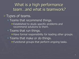 What is a high performance  team …and what is teamwork ? Types of teams. Teams that recommend things. Established to study specific problems and recommend solutions to them. Teams that run things. Have formal responsibility for leading other groups. Teams that make or do things. Functional groups that perform ongoing tasks. 