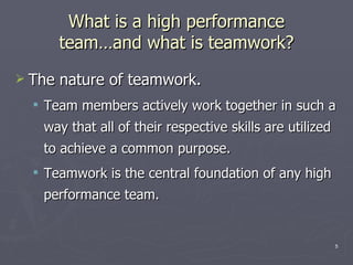 What is a high performance team …and what is teamwork ? The nature of teamwork. Team members actively work together in such a way that all of their respective skills are utilized to achieve a common purpose. Teamwork is the central foundation of any high performance team. 