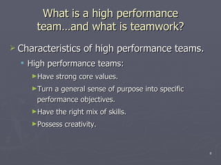 What is a high performance team …and what is teamwork ? Characteristics of high performance teams. High performance teams: Have strong core values. Turn a general sense of purpose into specific performance objectives. Have the right mix of skills. Possess creativity. 