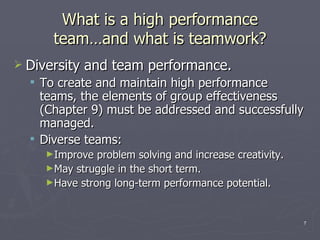What is a high performance team …and what is teamwork ? Diversity and team performance. To create and maintain high performance teams, the elements of group effectiveness (Chapter 9) must be addressed and successfully managed. Diverse teams: Improve problem solving and increase creativity. May struggle in the short term. Have strong long-term performance potential. 