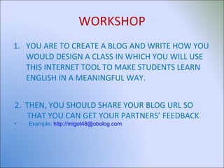 WORKSHOP YOU ARE TO CREATE A BLOG AND WRITE HOW YOU WOULD DESIGN A CLASS IN WHICH YOU WILL USE THIS INTERNET TOOL TO MAKE STUDENTS LEARN ENGLISH IN A MEANINGFUL WAY. 2.  THEN, YOU SHOULD SHARE YOUR BLOG URL SO THAT YOU CAN GET YOUR PARTNERS’ FEEDBACK . Example:  http://migot48@obolog.com 