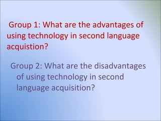 Group 1: What are the advantages of using technology in second language acquistion? Group 2: What are the disadvantages of using technology in second language acquisition? 