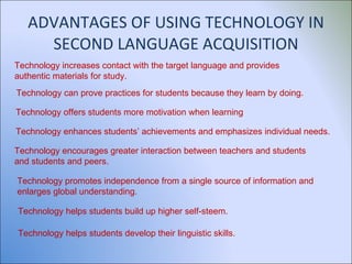ADVANTAGES OF USING TECHNOLOGY IN SECOND LANGUAGE ACQUISITION Technology increases contact with the target language and provides authentic materials for study. Technology can prove practices for students because they learn by doing. Technology offers students more motivation when learning Technology enhances students’ achievements and emphasizes individual needs. Technology encourages greater interaction between teachers and students and students and peers. Technology promotes independence from a single source of information and enlarges global understanding. Technology helps students build up higher self-steem. Technology helps students develop their linguistic skills. 