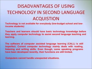 DISADVANTAGES OF USING TECHNOLOGY IN SECOND LANGUAGE ACQUISTION Technology is not available for everybody (low-budget school and low-income students) Teachers and learners should have basic technology knowledge before they apply computer technology to assist second language teaching and learning. The software of computer assisted language learning (CALL) is still imperfect. Current computer technology mainly deals with reading, listening and writing skills. Even though, some speaking programs have been developed recently, their functions are still limited. Computers cannot handle unexpected situations. 