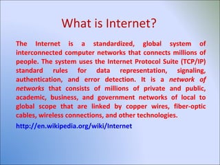 What is Internet? The Internet is a standardized, global system of interconnected computer networks that connects millions of people. The system uses the Internet Protocol Suite (TCP/IP) standard rules for data representation, signaling, authentication, and error detection. It is a  network of networks  that consists of millions of private and public, academic, business, and government networks of local to global scope that are linked by copper wires, fiber-optic cables, wireless connections, and other technologies. http://en.wikipedia.org/wiki/Internet 