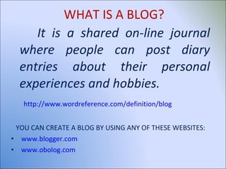 WHAT IS A BLOG? It is a shared on-line journal where people can post diary entries about their personal experiences and hobbies. http://www.wordreference.com/definition/blog YOU CAN CREATE A BLOG BY USING ANY OF THESE WEBSITES: www.blogger.com www.obolog.com   