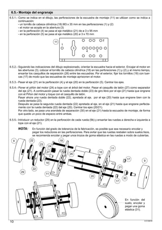 6.5.- Montaje del engranaje
6.5.1.- Como se indica en el dibujo, las perforaciones de la escuadra de montaje (11) se utilizan como se indica a
        continuación:
        - un tornillo de cabeza cilíndrica (18) M3 x 35 mm en las perforaciones (1) y (2)
        - el motor se acopla en la abertura (3)
        - en la perforación (4) se pasa el eje metálico (21) de ø 3 x 95 mm
        - en la perforación (5) se pasa el eje metálico (20) ø 3 x 70 mm

                                                                                      2
                                       11
                                              1
                                                        3
                                                                    4        5




6.5.2.- Siguiendo las indicaciones del dibujo explosionado, orientar la escuadra hacia el exterior. Encajar el motor en
        las aberturas (3), colocar el tornillo de cabeza cilíndrica (18) en las perforaciones (1) y (2) y al mismo tiempo,
        ensartar los casquillos de separación (26) entre las escuadras. Por el exterior, fijar los tornillos (18) con tuer-
        cas (17) de modo que las escuadras de montaje aprisionen el motor.

6.5.3.- Pasar el eje (21) en la perforación (4) y el eje (20) en la perforación (5). Centrar los ejes.

6.5.4.- Poner el piñón del motor (24) a tope con el árbol del motor. Pasar el casquillo de latón (27) como separador
        del eje (21). A continuación pasar la rueda dentada doble (23) de giro libre por el eje (21) hasta que engrane
        con el Piñon del motor y toque con el casquillo de latón.
        Pasar ahora una rueda dentada doble (22), apretada al eje, por el eje (20) hasta que engrane bien con la
        rueda dentada (23).
        Después se pasa la segunda rueda dentada (22) apretada al eje, en el eje (21) hasta que engrane perfecta-
        mente con la rueda dentada (22) del eje (20). Centrar los ejes (20/21).
        Por otro lado, se pasa una arandela de separación (30) en el eje (21) hasta la escuadra de montaje, de forma
        que quede un poco de espacio entre ambas.

6.5.5.- Introducir un reductor (29) en la perforación de cada rueda (9b) y ensartar las ruedas a derecha e izquierda a
        tope con el eje (21).

       NOTA:        En función del grado de tolerancia de la fabricación, es posible que sea necesario encolar y
                    pegar los reductores en las perforaciones. Para evitar que las ruedas resbalen sobre suelos lisos,
                    se recomienda encolar y pegar unos trozos de goma elástica en las ruedas a modo de cubiertas.

  9               22                        18
                          23
                                  24
                                                                                          11
                                27                                               10
                                                     26
                                                                                                          17
                                                                                                                        9
                                18
                                                                                                21
                    22
          29
                                11
                                                                        20
                                                                                                     30
                                                                                               17




                                                                                                         En función del
                                                                                                         suelo, encolar y
                                                                                                         pegar una goma
                                                                                                         elástica (31).



10                                                                                                                      S101887#1
 