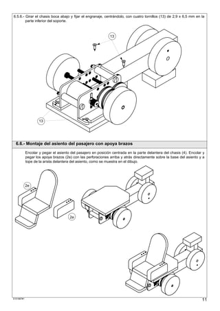 6.5.6.- Girar el chasis boca abajo y fijar el engranaje, centrándolo, con cuatro tornillos (13) de 2,9 x 6,5 mm en la
        parte inferior del soporte.



                                                               13




                    13




  6.6.- Montaje del asiento del pasajero con apoya brazos

            Encolar y pegar el asiento del pasajero en posición centrada en la parte delantera del chasis (4). Encolar y
            pegar los apoya brazos (2e) con las perforaciones arriba y atrás directamente sobre la base del asiento y a
            tope de la arista delantera del asiento, como se muestra en el dibujo.




            2e




                                      2e




S101887#1
                                                                                                                      11
 
