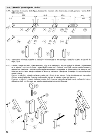 6.7.- Creación y montaje del ciclista
6.7.1.- Siguiendo el esquema de la figura, trasladar las medidas a los listones de pino (3), perforar y serrar. Pulir
        todas las piezas.
                      60,0                        50,0                     40,0                       40,0
      5,0                 50,0                                  40,0                         30,0                  35,0


              ;;;;;;;;;;;;;;;;;;;;;;;;;;;;;;;;;;;;;;;;;;;;;;;;;;;;;;;;;;;;;;;;;;;;;;;;
              ;;;;;;;;;;;;;;;;;;;;;;;;;;;;;;;;;;;;;;;;;;;;;;;;;;;;;;;;;;;;;;;;;;;;;;;;
              ;;;;;;;;;;;;;;;;;;;;;;;;;;;;;;;;;;;;;;;;;;;;;;;;;;;;;;;;;;;;;;;;;;;;;;;;
              ;;;;;;;;;;;;;;;;;;;;;;;;;;;;;;;;;;;;;;;;;;;;;;;;;;;;;;;;;;;;;;;;;;;;;;;;
     3,5
Ø                                      0

                                             3,5
                                     4,




                                                                                                    ,0
                                                                           ,5

                                                                                  ,5
                         3a                                     3c




                                                                                                              ,0
                                                                                             3b                       3d




                                                                                                  Ø2
                                                                          Ø3

                                                                                 Ø3




                                                                                                              Ø4
                                 Ø
                                            Ø
              ;;;;;;;;;;;;;;;;;;;;;;;;;;;;;;;;;;;;;;;;;;;;;;;;;;;;;;;;;;;;;;;;;;;;;;;;
              ;;;;;;;;;;;;;;;;;;;;;;;;;;;;;;;;;;;;;;;;;;;;;;;;;;;;;;;;;;;;;;;;;;;;;;;;
              ;;;;;;;;;;;;;;;;;;;;;;;;;;;;;;;;;;;;;;;;;;;;;;;;;;;;;;;;;;;;;;;;;;;;;;;;
          5
              ;;;;;;;;;;;;;;;;;;;;;;;;;;;;;;;;;;;;;;;;;;;;;;;;;;;;;;;;;;;;;;;;;;;;;;;;
              ;;;;;;;;;;;;;;;;;;;;;;;;;;;;;;;;;;;;;;;;;;;;;;;;;;;;;;;;;;;;;;;;;;;;;;;;
     3,




                                                                                                    Ø 2,0
                                                 Ø 3,5
                                      4,0




                                                                                  ,5
 Ø




                                                                            ,5
                    3a                                          3c                           3b




                                                                                 Ø3
                                                                          Ø3
                                     Ø




                          3a
                                                     3c               3b                                 3d


6.7.2.- De la varilla redonda (7) serrar la pieza (7b - manillar) de 45 mm de largo y otra (7c - cuello) de 25 mm de
        largo y pulir.

6.7.3.- Encolar y pegar el cuello (7c) en la cabeza (2b) y en el cuerpo (2a). Encolar y pegar el manillar (7b) centrado
        en el soporte (3d). Fijar un tornillo (14) en la perforación de 3,5 mm del brazo (3a) y en las perforaciones su-
        periores del cuerpo de 2 mm de forma que puedan moverse con ligereza. Al mismo tiempo se encaja el ma-
        nillar con el soporte en las perforaciones de 4 mm de los brazos y se centra. Sobretodo, no encolarlos ni pe-
        garlos todavía.
        Fijar un tornillo (14) a través de la perforación de 3,5 mm de las piernas (3c) y atornillarlas con los muslos
        (3b) por la perforación de 2 mm de modo que las piernas se puedan mover con ligereza.
        Pasar un tornillo (14) a través de la perforación de 3,5 mm de los muslos y fijarlo con la perforación inferior
        del cuerpo, de 2 mm de modo que las piernas se puedan mover con ligereza.

                                                      2b



                                                  7c
                                                                     14



                                 2a                              3a


               3a
                                                           14

                                                                                        7b

                                            3b
              14

                                                                                       3d
                                                 3c


12                                                                                                                         S101887#1
 