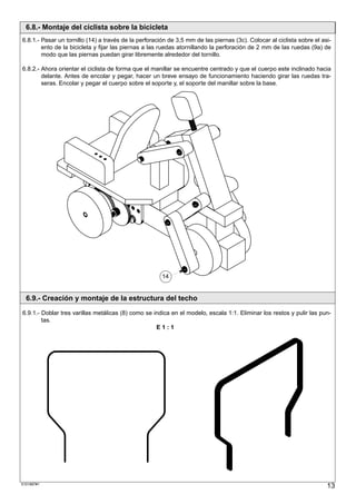 6.8.- Montaje del ciclista sobre la bicicleta
6.8.1.- Pasar un tornillo (14) a través de la perforación de 3,5 mm de las piernas (3c). Colocar al ciclista sobre el asi-
        ento de la bicicleta y fijar las piernas a las ruedas atornillando la perforación de 2 mm de las ruedas (9a) de
        modo que las piernas puedan girar libremente alrededor del tornillo.

6.8.2.- Ahora orientar el ciclista de forma que el manillar se encuentre centrado y que el cuerpo este inclinado hacia
        delante. Antes de encolar y pegar, hacer un breve ensayo de funcionamiento haciendo girar las ruedas tra-
        seras. Encolar y pegar el cuerpo sobre el soporte y, el soporte del manillar sobre la base.




                                                       14


  6.9.- Creación y montaje de la estructura del techo
6.9.1.- Doblar tres varillas metálicas (8) como se indica en el modelo, escala 1:1. Eliminar los restos y pulir las pun-
        tas.
                                                    E1:1




S101887#1
                                                                                                                        13
 