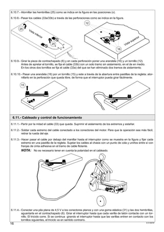 6.10.7.- Atornillar las hembrillas (25) como se indica en la figura en las posiciones (x).

6.10.8.- Pasar los cables (33a/33b) a través de las perforaciones como se indica en la figura.
                                                                12

       25      Vis
                  ta
                     inf
                        eri
                           or
                                                                                                              or
                                                                                                           eri
                                                                                                        sup
                                                                                                     ta
                                   25                                                             Vis
                                                                                             16



6.10.9.- Girar la pieza de contrachapado (6) y en cada perforación poner una arandela (16) y un tornillo (12).
         Antes de apretar el tornillo, se fija el cable (33b) con un solo tramo sin aislamiento, en el de en medio.
         En los otros dos tornillos se fija el cable (33a) del que se han eliminado dos tramos de aislamiento.

6.10.10.- Pasar una arandela (16) por un tornillo (15) y este a través de la abertura entre pastillas de la regleta; ator-
        nillarlo en la perforación que queda libre, de forma que el interruptor pueda girar fácilmente.

        15




 6.11.- Cableado y control de funcionamiento
6.11.1.- Partir por la mitad el cable (33) que queda. Suprimir el aislamiento de los extremos y estañar.

6.11.2.- Soldar cada extremo del cable conectado a los conectores del motor. Para que la operación sea más fácil,
         retirar la rueda del eje.

6.11.3.- Hacer pasar el cable por debajo del manillar hasta el interruptor como se muestra en la figura y fijar cada
         extremo en una pastilla de la regleta. Sujetar los cables al chasis con un punto de cola y unirlos entre sí con
         franjas de cinta adhesiva en el tramo de cable flotante.
        NOTA: No es necesario tener en cuenta la polaridad en el cableado.




6.11.4.- Conectar una pila plana de 4,5 V a los conectores planos y con una goma elástica (31) y las dos hembrillas,
         aguantarla en el contrachapado (6). Girar el interruptor hasta que cada varilla de latón contacte con un tor-
         nillo. El triciclo corre. Si se continua girando el interruptor hasta que las varillas entren en contacto con los
         tornillos siguientes, el triciclo va en sentido contrario.
16                                                                                                                    S101887#1
 