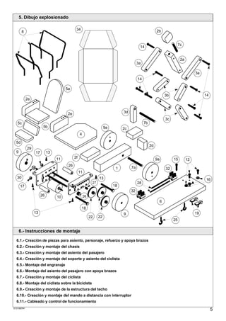 5. Dibujo explosionado

                                            34                                                          2b
       8


                                                                                                                           7c
                                                                                          14


                                                                                                                            2a
                                                                                         3a

                                                                                                                                      3a
                                                                                         14

                                     5a
                                                                                                                 3b                        14
            2e


                                      2e                                       3d
                                                                                                                 3c
   5c                                                                                         7b
                       5b                                            9a        2c
                                                4

  5d
                                                                                                   2d
            29
  9              17        13
                                11         2f                                                           9a            15         12
                                      26                                            7a
                                                                           1                                     32
                                                11
  30                                                            13                                                                         16
                                                           27                            28
      17                                                                  18
                                                                                    32
                      26        10                   26
                                                                                                             6
                                                 18
                 13                                                            9                                                      19
                                                          22    22
                                                                                                                      25


      6.- Instrucciones de montaje

  6.1.- Creación de piezas para asiento, personaje, refuerzo y apoya brazos
  6.2.- Creación y montaje del chasis
  6.3.- Creación y montaje del asiento del pasajero
  6.4.- Creación y montaje del soporte y asiento del ciclista
  6.5.- Montaje del engranaje
  6.6.- Montaje del asiento del pasajero con apoya brazos
  6.7.- Creación y montaje del ciclista
  6.8.- Montaje del ciclista sobre la bicicleta
  6.9.- Creación y montaje de la estructura del techo
  6.10.- Creación y montaje del mando a distancia con interruptor
  6.11.- Cableado y control de funcionamiento
S101887#1
                                                                                                                                                5
 