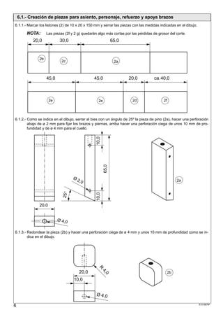 6.1.- Creación de piezas para asiento, personaje, refuerzo y apoya brazos
6.1.1.- Marcar los listones (2) de 10 x 20 x 150 mm y serrar las piezas con las medidas indicadas en el dibujo.

        NOTA:      Las piezas (2f y 2 g) quedarán algo más cortas por las pérdidas de grosor del corte.
           20,0            30,0                                65,0



              2b
                            2c                                  2a



                   45,0                         45,0                  20,0          ca. 40,0



                     2e                            2e                  2d                 2f




6.1.2.- Como se indica en el dibujo, serrar al bies con un ángulo de 25º la pieza de pino (2a), hacer una perforación
        abajo de ø 2 mm para fijar los brazos y piernas, arriba hacer una perforación ciega de unos 10 mm de pro-
        fundidad y de ø 4 mm para el cuello.
                                                 10,0
                                                        65,0




                                   Ø2
                                     ,0                                                             2a
                             25°




                                                 10,0




              20,0


                          Ø 4, 0

6.1.3.- Redondear la pieza (2b) y hacer una perforación ciega de ø 4 mm y unos 10 mm de profundidad como se in-
        dica en el dibujo.
                                                  R




                                       20,0
                                                        4,




                                                                                               2b
                                                          0




                                   10,0


                                                 Ø 4,0

6                                                                                                                 S101887#1
 