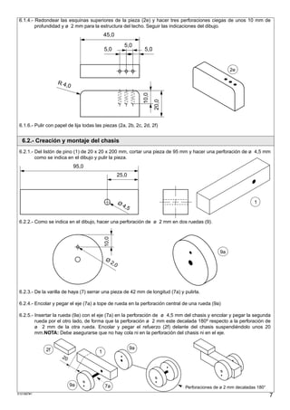 6.1.4.- Redondear las esquinas superiores de la pieza (2e) y hacer tres perforaciones ciegas de unos 10 mm de
         profundidad y ø 2 mm para la estructura del techo. Seguir las indicaciones del dibujo.
                                            45,0
                                                             5,0
                                            5,0                         5,0


                                                                                                           2e

                    R 4,
                        0




                                                                        10,0
                                                                               20,0
 6.1.6.- Pulir con papel de lija todas las piezas (2a, 2b, 2c, 2d, 2f)


  6.2.- Creación y montaje del chasis
 6.2.1.- Del listón de pino (1) de 20 x 20 x 200 mm, cortar una pieza de 95 mm y hacer una perforación de ø 4,5 mm
         como se indica en el dibujo y pulir la pieza.
                              95,0
                                                         25,0




                                                         Ø                                                            1
                                                             4,5


 6.2.2.- Como se indica en el dibujo, hacer una perforación de ø 2 mm en dos ruedas (9).
                                            10,0




                                                                                                      9a
                                            Ø
                                                   2,0




 6.2.3.- De la varilla de haya (7) serrar una pieza de 42 mm de longitud (7a) y pulirla.

 6.2.4.- Encolar y pegar el eje (7a) a tope de rueda en la perforación central de una rueda (9a)

 6.2.5.- Insertar la rueda (9a) con el eje (7a) en la perforación de ø 4,5 mm del chasis y encolar y pegar la segunda
         rueda por el otro lado, de forma que la perforación ø 2 mm este decalada 180º respecto a la perforación de
         ø 2 mm de la otra rueda. Encolar y pegar el refuerzo (2f) delante del chasis suspendiéndolo unos 20
         mm.NOTA: Debe asegurarse que no hay cola ni en la perforación del chasis ni en el eje.


              2f                                                   9a
                                        1
                      2,
                     160
                         3




                             9a             7a                                        Perforaciones de ø 2 mm decaladas 180°
S101887#1
                                                                                                                               7
 