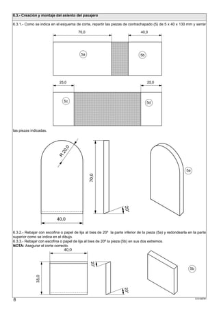 6.3.- Creación y montaje del asiento del pasajero

6.3.1.- Como se indica en el esquema de corte, repartir las piezas de contrachapado (5) de 5 x 40 x 130 mm y serrar

                                        70,0                                   40,0


                        ;;;;;;;;;;;;;;;;;;;;;;;;;;;;;;;;;;;;;;;;;;;;;;;
                        ;;;;;;;;;;;;;;;;;;;;;;;;;;;;;;;;;;;;;;;;;;;;;;;
                        ;;;;;;;;;;;;;;;;;;;;;;;;;;;;;;;;;;;;;;;;;;;;;;;
                        ;;;;;;;;;;;;;;;;;;;;;;;;;;;;;;;;;;;;;;;;;;;;;;;
                        ;;;;;;;;;;;;;;;;;;;;;;;;;;;;;;;;;;;;;;;;;;;;;;;
                        ;;;;;;;;;;;;;;;;;;;;;;;;;;;;;;;;;;;;;;;;;;;;;;;
                                    5a
                        ;;;;;;;;;;;;;;;;;;;;;;;;;;;;;;;;;;;;;;;;;;;;;;;
                                                              5b
                        ;;;;;;;;;;;;;;;;;;;;;;;;;;;;;;;;;;;;;;;;;;;;;;;
                        ;;;;;;;;;;;;;;;;;;;;;;;;;;;;;;;;;;;;;;;;;;;;;;;
                        ;;;;;;;;;;;;;;;;;;;;;;;;;;;;;;;;;;;;;;;;;;;;;;;
                        ;;;;;;;;;;;;;;;;;;;;;;;;;;;;;;;;;;;;;;;;;;;;;;;
                        ;;;;;;;;;;;;;;;;;;;;;;;;;;;;;;;;;;;;;;;;;;;;;;;
                        ;;;;;;;;;;;;;;;;;;;;;;;;;;;;;;;;;;;;;;;;;;;;;;;
                        ;;;;;;;;;;;;;;;;;;;;;;;;;;;;;;;;;;;;;;;;;;;;;;;
                        ;;;;;;;;;;;;;;;;;;;;;;;;;;;;;;;;;;;;;;;;;;;;;;;
                            25,0                                                   25,0

                        ;;;;;;;;;;;;;;;;;;;;;;;;;;;;;;;;;;;;;;;;;;;;;;;
                        ;;;;;;;;;;;;;;;;;;;;;;;;;;;;;;;;;;;;;;;;;;;;;;;
                        ;;;;;;;;;;;;;;;;;;;;;;;;;;;;;;;;;;;;;;;;;;;;;;;
                        ;;;;;;;;;;;;;;;;;;;;;;;;;;;;;;;;;;;;;;;;;;;;;;;
                        ;;;;;;;;;;;;;;;;;;;;;;;;;;;;;;;;;;;;;;;;;;;;;;;
                             5c
                        ;;;;;;;;;;;;;;;;;;;;;;;;;;;;;;;;;;;;;;;;;;;;;;;
                                                                5d
                        ;;;;;;;;;;;;;;;;;;;;;;;;;;;;;;;;;;;;;;;;;;;;;;;
                        ;;;;;;;;;;;;;;;;;;;;;;;;;;;;;;;;;;;;;;;;;;;;;;;
                        ;;;;;;;;;;;;;;;;;;;;;;;;;;;;;;;;;;;;;;;;;;;;;;;
                        ;;;;;;;;;;;;;;;;;;;;;;;;;;;;;;;;;;;;;;;;;;;;;;;
                        ;;;;;;;;;;;;;;;;;;;;;;;;;;;;;;;;;;;;;;;;;;;;;;;
                        ;;;;;;;;;;;;;;;;;;;;;;;;;;;;;;;;;;;;;;;;;;;;;;;
                        ;;;;;;;;;;;;;;;;;;;;;;;;;;;;;;;;;;;;;;;;;;;;;;;
                        ;;;;;;;;;;;;;;;;;;;;;;;;;;;;;;;;;;;;;;;;;;;;;;;
                        ;;;;;;;;;;;;;;;;;;;;;;;;;;;;;;;;;;;;;;;;;;;;;;;
las piezas indicadas.
                                ,0
                              20
                            R




                                                                                                           5a
                                               70,0




                                                                     20°




                           40,0

6.3.2.- Rebajar con escofina o papel de lija al bies de 20º la parte inferior de la pieza (5a) y redondearla en la parte
superior como se indica en el dibujo.
6.3.3.- Rebajar con escofina o papel de lija al bies de 20º la pieza (5b) en sus dos extremos.
NOTA: Asegurar el corte correcto.
                                40,0
                                                20°




                                                                                                              5b
              35,0




                                                                    20°




8                                                                                                                  S101887#1
 