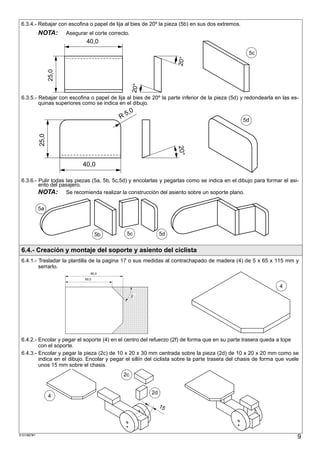 6.3.4.- Rebajar con escofina o papel de lija al bies de 20º la pieza (5b) en sus dos extremos.
            NOTA:          Asegurar el corte correcto.
                                     40,0
                                                                                                   5c




                                                                                  20°
                   25,0




                                                             20°
 6.3.5.- Rebajar con escofina o papel de lija al bies de 20º la parte inferior de la pieza (5d) y redondearla en las es-
         quinas superiores como se indica en el dibujo.
                                                          ,0
                                                     R5                                           5d
            25,0




                                                                                  20°
                                   40,0

 6.3.6.- Pulir todas las piezas (5a, 5b, 5c,5d) y encolarlas y pegarlas como se indica en el dibujo para formar el asi-
         ento del pasajero.
         NOTA: Se recomienda realizar la construcción del asiento sobre un soporte plano.

            5a



                                           5b            5c                 5d


 6.4.- Creación y montaje del soporte y asiento del ciclista
 6.4.1.- Trasladar la plantilla de la pagina 17 o sus medidas al contrachapado de madera (4) de 5 x 65 x 115 mm y
         serrarlo.
                                       80,0
                                    65,0

                          ;;;;;;;;;;;;;;;;;;;;;;;;;;;;;;;;;;;;;;;;;;
                          ;;;;;;;;;;;;;;;;;;;;;;;;;;;;;;;;;;;;;;;;;;
                                                                                                                4
                          ;;;;;;;;;;;;;;;;;;;;;;;;;;;;;;;;;;;;;;;;;;
                          ;;;;;;;;;;;;;;;;;;;;;;;;;;;;;;;;;;;;;;;;;;
                          ;;;;;;;;;;;;;;;;;;;;;;;;;;;;;;;;;;;;;;;;;;
                                                            45°




                          ;;;;;;;;;;;;;;;;;;;;;;;;;;;;;;;;;;;;;;;;;;
                          ;;;;;;;;;;;;;;;;;;;;;;;;;;;;;;;;;;;;;;;;;;
                          ;;;;;;;;;;;;;;;;;;;;;;;;;;;;;;;;;;;;;;;;;;
                          ;;;;;;;;;;;;;;;;;;;;;;;;;;;;;;;;;;;;;;;;;;
                          ;;;;;;;;;;;;;;;;;;;;;;;;;;;;;;;;;;;;;;;;;;
                          ;;;;;;;;;;;;;;;;;;;;;;;;;;;;;;;;;;;;;;;;;;
                          ;;;;;;;;;;;;;;;;;;;;;;;;;;;;;;;;;;;;;;;;;;
                          ;;;;;;;;;;;;;;;;;;;;;;;;;;;;;;;;;;;;;;;;;;
                          ;;;;;;;;;;;;;;;;;;;;;;;;;;;;;;;;;;;;;;;;;;
                          ;;;;;;;;;;;;;;;;;;;;;;;;;;;;;;;;;;;;;;;;;;
                          ;;;;;;;;;;;;;;;;;;;;;;;;;;;;;;;;;;;;;;;;;;
                          ;;;;;;;;;;;;;;;;;;;;;;;;;;;;;;;;;;;;;;;;;;
                          ;;;;;;;;;;;;;;;;;;;;;;;;;;;;;;;;;;;;;;;;;;
                          ;;;;;;;;;;;;;;;;;;;;;;;;;;;;;;;;;;;;;;;;;;
                          ;;;;;;;;;;;;;;;;;;;;;;;;;;;;;;;;;;;;;;;;;;
                          ;;;;;;;;;;;;;;;;;;;;;;;;;;;;;;;;;;;;;;;;;;
                          ;;;;;;;;;;;;;;;;;;;;;;;;;;;;;;;;;;;;;;;;;;
                          ;;;;;;;;;;;;;;;;;;;;;;;;;;;;;;;;;;;;;;;;;;
                          ;;;;;;;;;;;;;;;;;;;;;;;;;;;;;;;;;;;;;;;;;;
 6.4.2.- Encolar y pegar el soporte (4) en el centro del refuerzo (2f) de forma que en su parte trasera queda a tope
         con el soporte.
 6.4.3.- Encolar y pegar la pieza (2c) de 10 x 20 x 30 mm centrada sobre la pieza (2d) de 10 x 20 x 20 mm como se
         indica en el dibujo. Encolar y pegar el sillín del ciclista sobre la parte trasera del chasis de forma que vuele
         unos 15 mm sobre el chasis.
                                                       2c


                                                                       2d
                   4
                                                                            1,5
                                                                            97




S101887#1
                                                                                                                        9
 