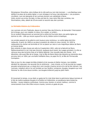 Monseigneur Ginoulhiac, alors évêque de la ville parle au nom des lyonnais : « une Basilique sera
édifiée à la place de la petite église, si Lyon échappe à la fureur des allemands ». Les prussiens
s’arrêtent, Lyon est épargnée et les Lyonnais doivent une cathédrale à Marie.
Voilà, encore une erreur de date, le Vœu est bien là, mais notre Fête des Lumières, nos
Illuminations, elles, datent de 20 ans avant ce second vœu des Lyonnais.



La Véritable Histoire du 8 décembre

Les Lyonnais ont pris l’habitude, depuis le premier Vœu des Echevins, de demander l’intercession
de la Vierge, pour une maladie, le retour d'un soldat, un enfant...
Ils se rendent fréquemment au sommet de la colline de Fourvière dans une petite église qui
domine la ville - celle qui encore aujourd'hui est là, blottie contre la basilique.

Les années passent et les pèlerins sont toujours plus nombreux. La vieille église doit être
restaurée. A partir de 1848 on se pose la question de refaire le vieux clocher. En 1852 la
restauration du clocher est terminée et l’on va placer sur celui-ci une magnifique statue de Marie
en bronze dorée.
Bien entendu la date choisie est celle du 8 septembre 1852, celle de la Nativité de Marie.
Malheureusement le ciel n’est pas d’accord, quelques jours avant, les nuages grondent, la ville se
retrouve sous des torrents d’eau et la Saône déborde. Une nouvelle date est choisie : le 8
décembre, elle aussi fête de la Vierge, c’est la fête de Notre Dame des Advents qui deviendra deux
ans plus tard, en 1854, par une Bulle Ineffabilis Deus, du pape Pie IX, la fête de l’Immaculée
Conception.

Mais ce jour là, des orages terribles éclatent et de nouveau la Saône menace. Les notables
décident de repousser une seconde fois la cérémonie – mais miracle, en fin de journée les nuages
poussés certainement par un doigt divin vont mouiller d’autres terres et le ciel se fait clément. Les
Lyonnais, installent alors à la nuit tombée sur leur fenêtre, lumignons, bougies, bougeoirs qui vont
illuminer la ville d’une douce lumière. Les bougies brûleront jusqu’au petit matin.




Et traversant le temps, ce qui était un geste de Foi s’est dilué dans le patrimoine laïque lyonnais et
le fait de mettre quelques bougies à la fenêtre le 8 décembre, se perpétuera dans toutes les
familles – toutes religions confondues. Comme pour écarter un ancien malheur, comme le
remerciement d’une ville d’être encore vivante, comme un geste de joie.
 