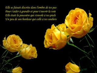 Elle se faisait discrète dans l'ombre de tes pas
Pour t'aider à grandir et pour t'ouvrir la voie
Elle était la poussière qui s'envole à tes pieds
Un peu de son bonheur qui colle à tes souliers
 