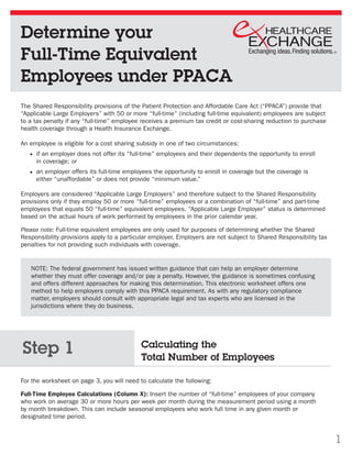 Determine your
Full-Time Equivalent
Employees under PPACA
The Shared Responsibility provisions of the Patient Protection and Affordable Care Act (“PPACA”) provide that
“Applicable Large Employers” with 50 or more “full-time” (including full-time equivalent) employees are subject
to a tax penalty if any “full-time” employee receives a premium tax credit or cost-sharing reduction to purchase
health coverage through a Health Insurance Exchange.

An employee is eligible for a cost sharing subsidy in one of two circumstances:
     if an employer does not offer its “full-time” employees and their dependents the opportunity to enroll
     in coverage; or
     an employer offers its full-time employees the opportunity to enroll in coverage but the coverage is
     either “unaffordable” or does not provide “minimum value.”

Employers are considered “Applicable Large Employers” and therefore subject to the Shared Responsibility
provisions only if they employ 50 or more “full-time” employees or a combination of “full-time” and part-time
employees that equals 50 “full-time” equivalent employees. “Applicable Large Employer” status is determined
based on the actual hours of work performed by employees in the prior calendar year.  

Please note: Full-time equivalent employees are only used for purposes of determining whether the Shared
Responsibility provisions apply to a particular employer. Employers are not subject to Shared Responsibility tax
penalties for not providing such individuals with coverage.


   NOTE: The federal government has issued written guidance that can help an employer determine
   whether they must offer coverage and/or pay a penalty. However, the guidance is sometimes confusing
   and offers different approaches for making this determination. This electronic worksheet offers one
   method to help employers comply with this PPACA requirement. As with any regulatory compliance
   matter, employers should consult with appropriate legal and tax experts who are licensed in the
   jurisdictions where they do business.




Step 1                                      Calculating the
                                            Total Number of Employees

For the worksheet on page 3, you will need to calculate the following:

Full-Time Employee Calculations (Column X): Insert the number of “full-time” employees of your company
who work on average 30 or more hours per week per month during the measurement period using a month
by month breakdown. This can include seasonal employees who work full time in any given month or
designated time period.


                                                                                                                   1
 