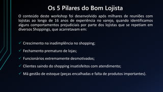 Os 5 Pilares do Bom Lojista
O conteúdo deste workshop foi desenvolvido após milhares de reuniões com
lojistas ao longo de 16 anos de experiência no varejo, quando identificamos
alguns comportamentos prejudiciais por parte dos lojistas que se repetiam em
diversos Shoppings, que acarretavam em:
 Crescimento na inadimplência no shopping;
 Fechamento prematuro de lojas;
 Funcionários extremamente desmotivados;
 Clientes saindo do shopping insatisfeitos com atendimento;
 Má gestão de estoque (peças encalhadas e falta de produtos importantes).
 