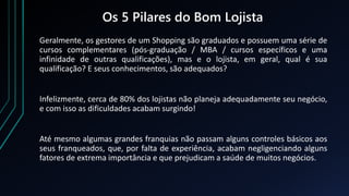 Os 5 Pilares do Bom Lojista
Geralmente, os gestores de um Shopping são graduados e possuem uma série de
cursos complementares (pós-graduação / MBA / cursos específicos e uma
infinidade de outras qualificações), mas e o lojista, em geral, qual é sua
qualificação? E seus conhecimentos, são adequados?
Infelizmente, cerca de 80% dos lojistas não planeja adequadamente seu negócio,
e com isso as dificuldades acabam surgindo!
Até mesmo algumas grandes franquias não passam alguns controles básicos aos
seus franqueados, que, por falta de experiência, acabam negligenciando alguns
fatores de extrema importância e que prejudicam a saúde de muitos negócios.
 