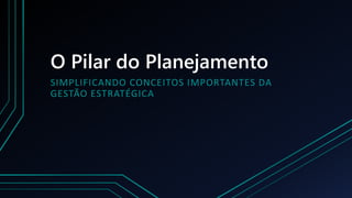 O Pilar do Planejamento
SIMPLIFICANDO CONCEITOS IMPORTANTES DA
GESTÃO ESTRATÉGICA
 