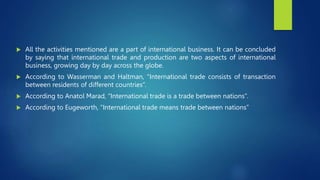  All the activities mentioned are a part of international business. It can be concluded
by saying that international trade and production are two aspects of international
business, growing day by day across the globe.
 According to Wasserman and Haltman, “International trade consists of transaction
between residents of different countries”.
 According to Anatol Marad, “International trade is a trade between nations”.
 According to Eugeworth, “International trade means trade between nations”
 
