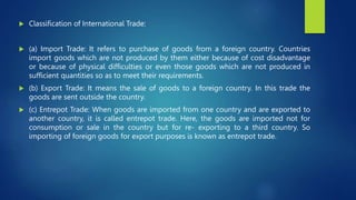  Classification of International Trade:
 (a) Import Trade: It refers to purchase of goods from a foreign country. Countries
import goods which are not produced by them either because of cost disadvantage
or because of physical difficulties or even those goods which are not produced in
sufficient quantities so as to meet their requirements.
 (b) Export Trade: It means the sale of goods to a foreign country. In this trade the
goods are sent outside the country.
 (c) Entrepot Trade: When goods are imported from one country and are exported to
another country, it is called entrepot trade. Here, the goods are imported not for
consumption or sale in the country but for re- exporting to a third country. So
importing of foreign goods for export purposes is known as entrepot trade.
 
