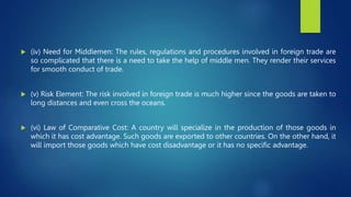  (iv) Need for Middlemen: The rules, regulations and procedures involved in foreign trade are
so complicated that there is a need to take the help of middle men. They render their services
for smooth conduct of trade.
 (v) Risk Element: The risk involved in foreign trade is much higher since the goods are taken to
long distances and even cross the oceans.
 (vi) Law of Comparative Cost: A country will specialize in the production of those goods in
which it has cost advantage. Such goods are exported to other countries. On the other hand, it
will import those goods which have cost disadvantage or it has no specific advantage.
 