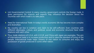  (vii) Governmental Control: In every country, government controls the foreign trade. It
gives permission for imports and exports may influence the decision about the
countries with which trade is to take place.
 Need for International Trade: In today’s world, economic life has become more complex
and diversified.
 No country can live in isolation and claim to be self-sufficient. Even countries with
different ideologies, culture, and political, social and economic structure have trade
relations with each other.
 Thus, trade relations of U.S.A. with U.S.S.R. and China with Japan are examples. The aim
of international trade is to increase production and to raise the standard of living of the
people. International trade helps citizens of one nation to consume and enjoy the
possession of goods produced in some other nation.
 