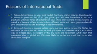 Reasons of International Trade:
 1- Reduced dependence on your local market Your home market may be struggling due
to economic pressures, but if you go global, you will have immediate access to a
practically unlimited range of customers in areas where there is more money available to
spend, and because different cultures have different wants and needs, you can diversify
your product range to take advantage of these differences.
 2- Increased chances of success Unless you’ve got your pricing wrong, the higher the
volume of products you sell, the more profit you make, and overseas trade is an obvious
way to increase sales. In support of this, UK Trade and Investment (UKTI) claim that
companies who go global are 12% more likely to survive and excel than those who
choose not to export.
 