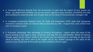  3- Increased efficiency Benefit from the economies of scale that the export of your goods can
bring – go global and profitably use up any excess capacity in your business, smoothing the load
and avoiding the seasonal peaks and troughs that are the bane of the production manager’s life.
 4- Increased productivity Statistics from UK Trade and Investment (UKTI) state that companies
involved in overseas trade can improve their productivity by 34% – imagine that, over a third more
with no increase in plant.
 5- Economic advantage Take advantage of currency fluctuations – export when the value of the
pound sterling is low against other currencies, and reap the very real benefits. Words of warning
though; watch out for import tariffs in the country you are exporting to, and keep an eye on the
value of sterling. You don’t want to be caught out by any sudden upsurge in the value of the
pound, or you could lose all the profit you have worked so hard to gain.
 