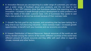  6- Innovation Because you are exporting to a wider range of customers, you will also
gain a wider range of feedback about your products, and this can lead to real
benefits. In fact, UKTI statistics show that businesses believe that exporting leads to
innovation – increases in break-through product development to solve problems and
meet the needs of the wider customer base. 53% of businesses they spoke to said
that a new product or service has evolved because of their overseas trade.
 7- Growth The holy grail for any business, and something that has been lacking for a
long time in our manufacturing industries – more overseas trade = increased growth
opportunities, to benefit both your business and our economy as a whole.
 8. Uneven Distribution of Natural Resources: Natural resources of the world are not
evenly divided among the nations of the world. Different countries of the world have
different amount of natural resources and they differ with each other in regard to
climate, minerals and other factors.
 