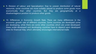  9. Division of Labour and Specialisation: Due to uneven distribution of natural
resources, some countries are more suitably placed to produce some goods more
economically than other countries. But they are geographically at a
disadvantageous position to produce other goods.
 10. Differences in Economic Growth Rate: There are many differences in the
economic growth rate of different countries. Some countries are developed some
are developing, while there are some other countries which are under-developed:
these under-developed and developing countries have to depend upon developed
ones for financial help, which ultimately encourages international trade.
 