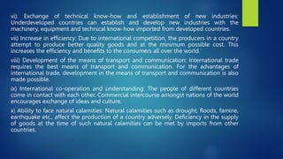 vi). Exchange of technical know-how and establishment of new industries:
Underdeveloped countries can establish and develop new industries with the
machinery, equipment and technical know-how imported from developed countries.
vii) Increase in efficiency: Due to international competition, the producers in a country
attempt to produce better quality goods and at the minimum possible cost. This
increases the efficiency and benefits to the consumers all over the world.
viii) Development of the means of transport and communication: International trade
requires the best means of transport and communication. For the advantages of
international trade, development in the means of transport and communication is also
made possible.
ix) International co-operation and understanding: The people of different countries
come in contact with each other. Commercial intercourse amongst nations of the world
encourages exchange of ideas and culture.
x) Ability to face natural calamities: Natural calamities such as drought, floods, famine,
earthquake etc., affect the production of a country adversely. Deficiency in the supply
of goods at the time of such natural calamities can be met by imports from other
countries.
 