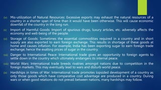 (iv) Mis-utilization of Natural Resources: Excessive exports may exhaust the natural resources of a
country in a shorter span of time than it would have been otherwise. This will cause economic
downfall of the country in the long run.
(v) Import of Harmful Goods: Import of spurious drugs, luxury articles, etc. adversely affects the
economy and well-being of the people.
(vi) Storage of Goods: Sometimes the essential commodities required in a country and in short
supply are also exported to earn foreign exchange. This results in shortage of these goods at
home and causes inflation. For example, India has been exporting sugar to earn foreign trade
exchange; hence the exalting prices of sugar in the country.
(vii) Danger to International Peace: International trade gives an opportunity to foreign agents to
settle down in the country which ultimately endangers its internal peace.
(viii) World Wars: International trade breeds rivalries amongst nations due to competition in the
foreign markets. This may eventually lead to wars and disturb world peace.
(ix) Hardships in times of War: International trade promotes lopsided development of a country as
only those goods which have comparative cost advantage are produced in a country. During
wars or when good relations do not prevail between nations, many hardships may follow.
 