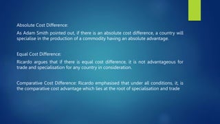 Absolute Cost Difference:
As Adam Smith pointed out, if there is an absolute cost difference, a country will
specialise in the production of a commodity having an absolute advantage.
Equal Cost Difference:
Ricardo argues that if there is equal cost difference, it is not advantageous for
trade and specialisation for any country in consideration.
Comparative Cost Difference: Ricardo emphasised that under all conditions, it, is
the comparative cost advantage which lies at the root of specialisation and trade
 