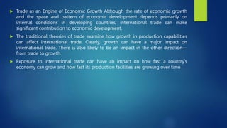  Trade as an Engine of Economic Growth Although the rate of economic growth
and the space and pattern of economic development depends primarily on
internal conditions in developing countries, international trade can make
significant contribution to economic development.
 The traditional theories of trade examine how growth in production capabilities
can affect international trade. Clearly, growth can have a major impact on
international trade. There is also likely to be an impact in the other direction—
from trade to growth.
 Exposure to international trade can have an impact on how fast a country’s
economy can grow and how fast its production facilities are growing over time
 