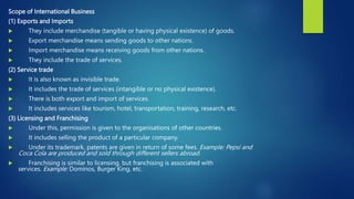 Scope of International Business
(1) Exports and Imports
 They include merchandise (tangible or having physical existence) of goods.
 Export merchandise means sending goods to other nations.
 Import merchandise means receiving goods from other nations.
 They include the trade of services.
(2) Service trade
 It is also known as invisible trade.
 It includes the trade of services (intangible or no physical existence).
 There is both export and import of services.
 It includes services like tourism, hotel, transportation, training, research, etc.
(3) Licensing and Franchising
 Under this, permission is given to the organisations of other countries.
 It includes selling the product of a particular company.
 Under its trademark, patents are given in return of some fees. Example: Pepsi and
Coca Cola are produced and sold through different sellers abroad.
 Franchising is similar to licensing, but franchising is associated with
services. Example: Dominos, Burger King, etc.
 
