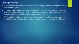 (4) Foreign investment
 It includes the investment of available funds in foreign companies to get returns. It
can be of two types:
 (1) Direct investment means investing funds in plant and machinery for marketing
and production, also known as a foreign direct investment (FDI). Sometimes, these
investments are done jointly and are known as joint ventures.
 (2) Portfolio investment means one company invests in another company by way of
investing in its securities and earning income in the form of interests and dividends.
 