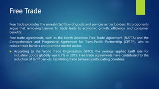 Free Trade
Free trade promotes the unrestricted flow of goods and services across borders. Its proponents
argue that removing barriers to trade leads to economic growth, efficiency, and consumer
benefits.
Free trade agreements, such as the North American Free Trade Agreement (NAFTA) and the
Comprehensive and Progressive Agreement for Trans-Pacific Partnership (CPTPP), aim to
reduce trade barriers and promote market access.
 According to the World Trade Organization (WTO), the average applied tariff rate for
industrial goods globally was 6.7% in 2019. Free trade agreements have contributed to the
reduction of tariff barriers, facilitating trade between participating countries.
 