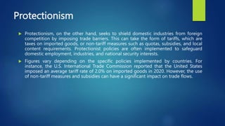 Protectionism
 Protectionism, on the other hand, seeks to shield domestic industries from foreign
competition by imposing trade barriers. This can take the form of tariffs, which are
taxes on imported goods, or non-tariff measures such as quotas, subsidies, and local
content requirements. Protectionist policies are often implemented to safeguard
domestic employment, industries, and national security interests.
 Figures vary depending on the specific policies implemented by countries. For
instance, the U.S. International Trade Commission reported that the United States
imposed an average tariff rate of 2.0% on imported goods in 2020. However, the use
of non-tariff measures and subsidies can have a significant impact on trade flows.
 