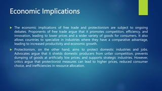 Economic Implications
 The economic implications of free trade and protectionism are subject to ongoing
debates. Proponents of free trade argue that it promotes competition, efficiency, and
innovation, leading to lower prices and a wider variety of goods for consumers. It also
allows countries to specialize in industries where they have a comparative advantage,
leading to increased productivity and economic growth.
 Protectionism, on the other hand, aims to protect domestic industries and jobs.
Advocates argue that it shields domestic producers from unfair competition, prevents
dumping of goods at artificially low prices, and supports strategic industries. However,
critics argue that protectionist measures can lead to higher prices, reduced consumer
choice, and inefficiencies in resource allocation.
 