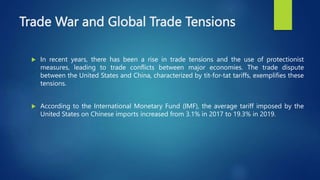 Trade War and Global Trade Tensions
 In recent years, there has been a rise in trade tensions and the use of protectionist
measures, leading to trade conflicts between major economies. The trade dispute
between the United States and China, characterized by tit-for-tat tariffs, exemplifies these
tensions.
 According to the International Monetary Fund (IMF), the average tariff imposed by the
United States on Chinese imports increased from 3.1% in 2017 to 19.3% in 2019.
 